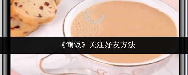 懒饭轻松加好友攻略：教你一键关注，拓展社交圈