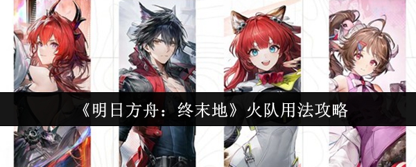 明日方舟火队实战技巧全解析 火力输出攻略大揭秘